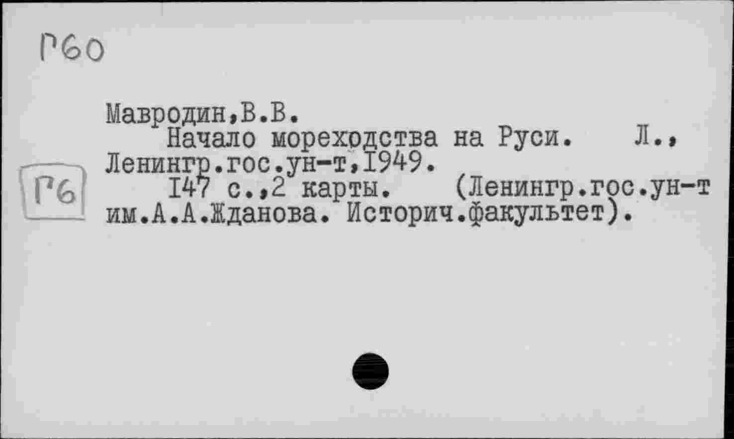 ﻿PGO
H
Мавродин,B.B.
Начало мореходства на Руси. Л., Ленингр.гос.ун-т,1949.
147 с.,2 карты. (Ленингр.гос.ун-т им.А.А.Жданова. Историч.факультет).